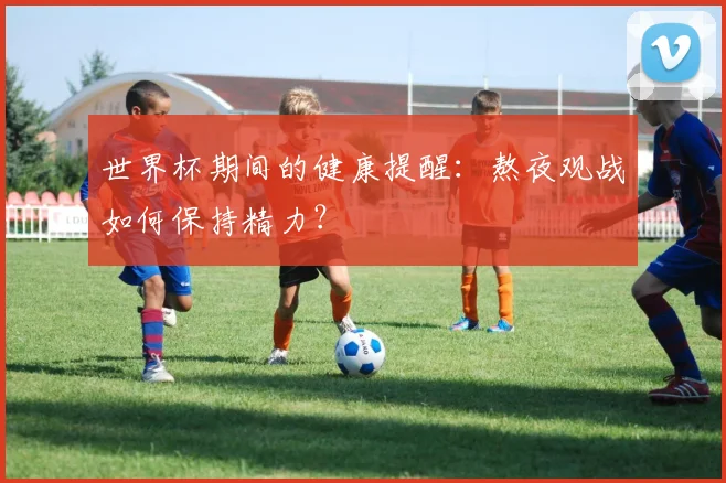 世界杯期间的健康提醒：熬夜观战如何保持精力？