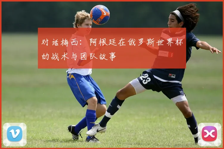 对话梅西：阿根廷在俄罗斯世界杯的战术与团队故事