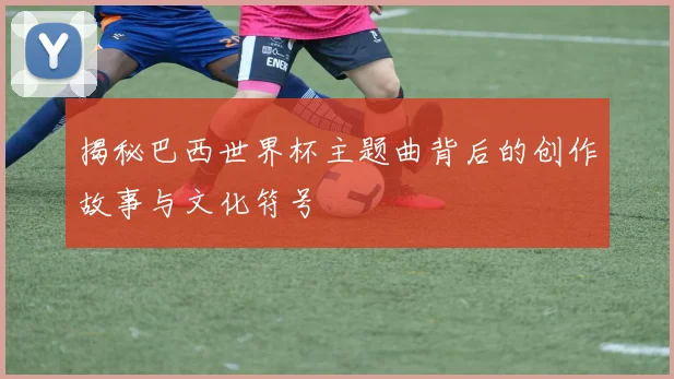 揭秘巴西世界杯主题曲背后的创作故事与文化符号