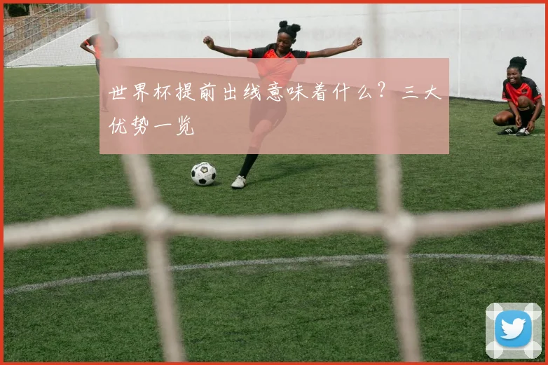 世界杯提前出线意味着什么？三大优势一览