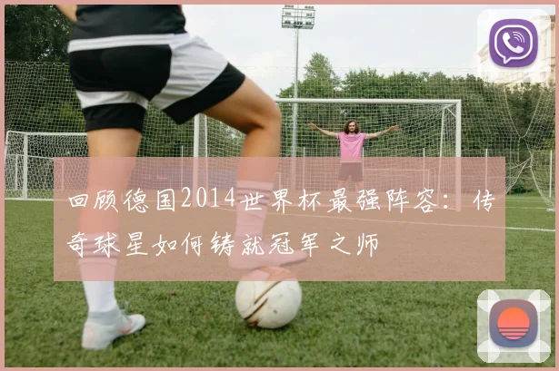 回顾德国2014世界杯最强阵容:传奇球星如何铸就冠军之师