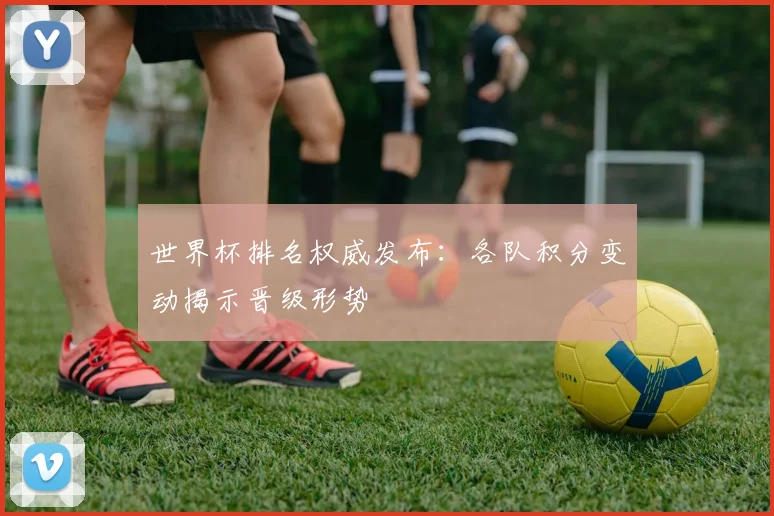 世界杯排名权威发布：各队积分变动揭示晋级形势
