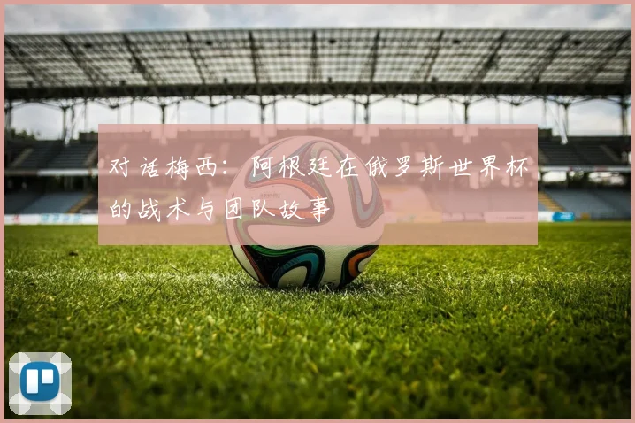 对话梅西：阿根廷在俄罗斯世界杯的战术与团队故事