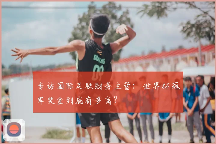 专访国际足联财务主管:世界杯冠军奖金到底有多高?