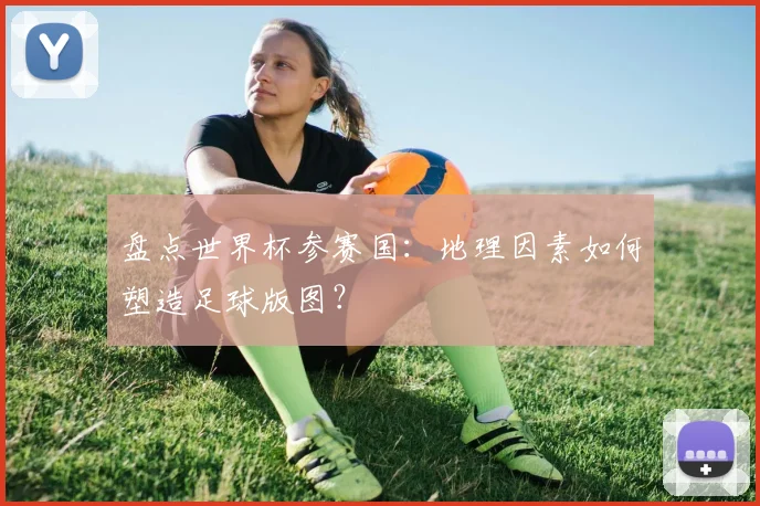 盘点世界杯参赛国：地理因素如何塑造足球版图？