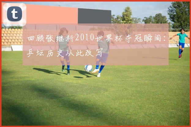 回顾张继科2010世界杯夺冠瞬间:乒坛历史从此改写