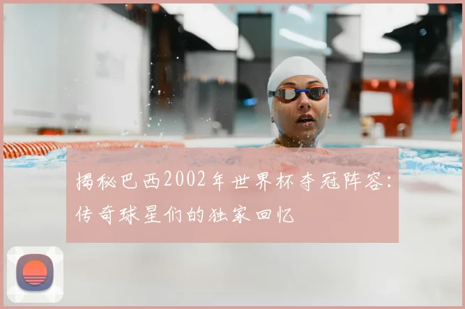 揭秘巴西2002年世界杯夺冠阵容:传奇球星们的独家回忆