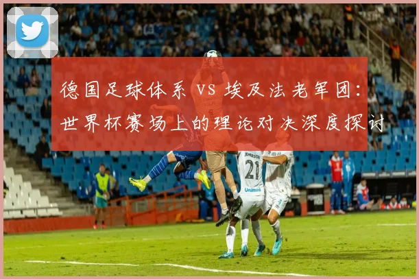 德国足球体系 vs 埃及法老军团：世界杯赛场上的理论对决深度探讨