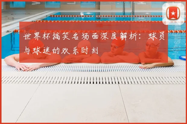 世界杯搞笑名场面深度解析：球员与球迷的欢乐时刻