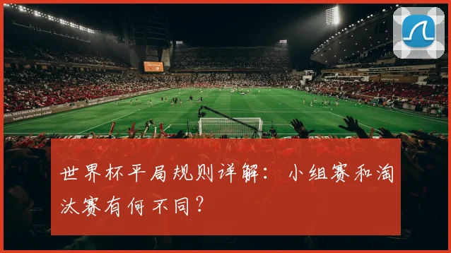 世界杯平局规则详解：小组赛和淘汰赛有何不同？