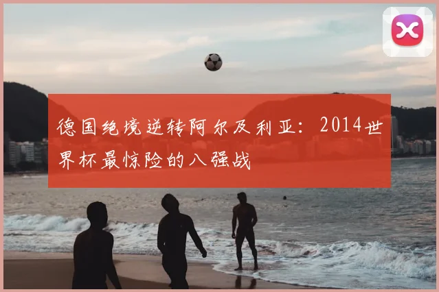 德国绝境逆转阿尔及利亚：2014世界杯最惊险的八强战